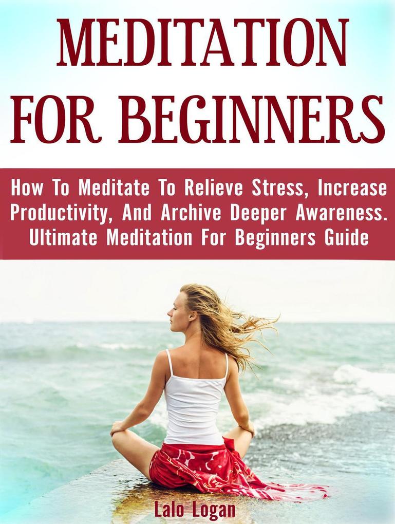 Meditation For Beginners: How To Meditate To Relieve Stress Increase Productivity And Archive Deeper Awareness. Ultimate Meditation For Beginners Guide