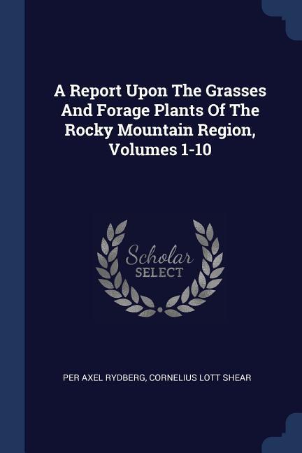 A Report Upon The Grasses And Forage Plants Of The Rocky Mountain Region Volumes 1-10