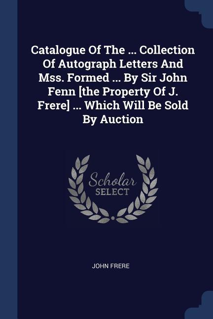 Catalogue Of The ... Collection Of Autograph Letters And Mss. Formed ... By Sir John Fenn [the Property Of J. Frere] ... Which Will Be Sold By Auction