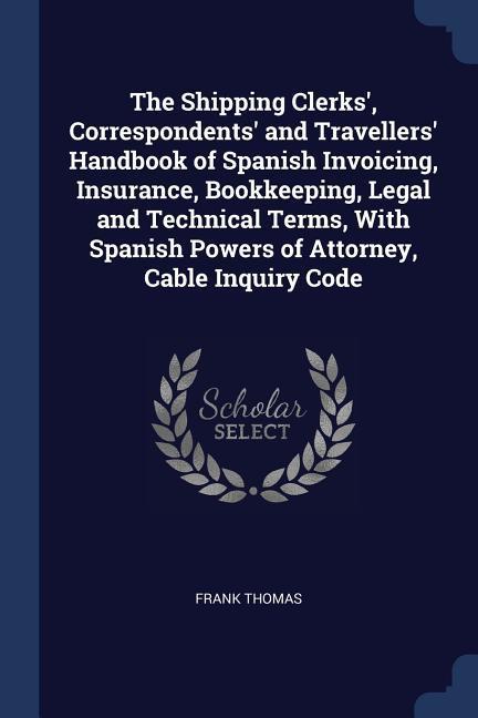 The Shipping Clerks‘ Correspondents‘ and Travellers‘ Handbook of Spanish Invoicing Insurance Bookkeeping Legal and Technical Terms With Spanish Powers of Attorney Cable Inquiry Code