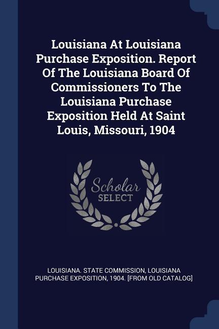 Louisiana At Louisiana Purchase Exposition. Report Of The Louisiana Board Of Commissioners To The Louisiana Purchase Exposition Held At Saint Louis Missouri 1904