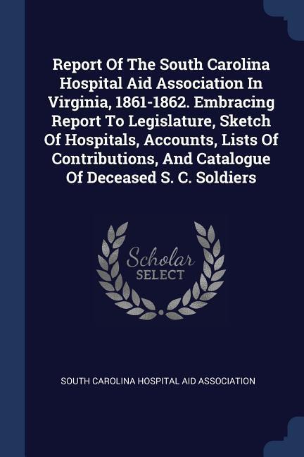 Report Of The South Carolina Hospital Aid Association In Virginia 1861-1862. Embracing Report To Legislature Sketch Of Hospitals Accounts Lists Of