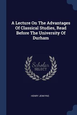 A Lecture On The Advantages Of Classical Studies Read Before The University Of Durham