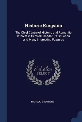 Historic Kingston: The Chief Centre of Historic and Romantic Interest in Central Canada: its Situation and Many Interesting Features