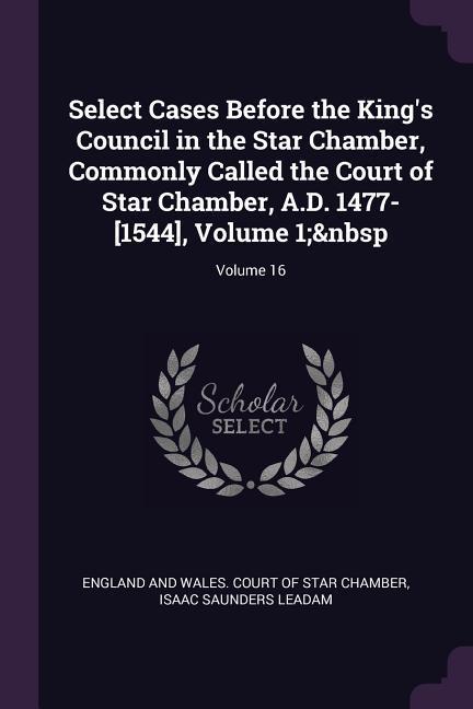 Select Cases Before the King‘s Council in the Star Chamber Commonly Called the Court of Star Chamber A.D. 1477-[1544] Volume 1; Volume 16
