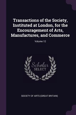 Transactions of the Society Instituted at London for the Encouragement of Arts Manufactures and Commerce; Volume 12