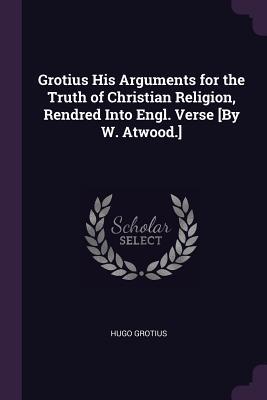 Grotius His Arguments for the Truth of Christian Religion Rendred Into Engl. Verse [By W. Atwood.]