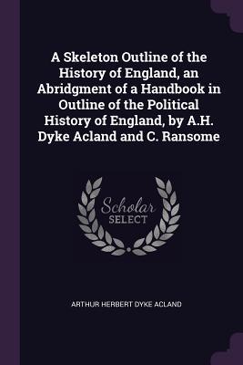 A Skeleton Outline of the History of England an Abridgment of a Handbook in Outline of the Political History of England by A.H. Dyke Acland and C. Ransome
