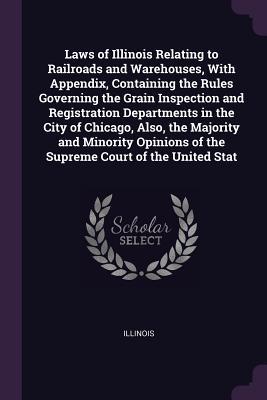 Laws of Illinois Relating to Railroads and Warehouses With Appendix Containing the Rules Governing the Grain Inspection and Registration Departments in the City of Chicago Also the Majority and Minority Opinions of the Supreme Court of the United Stat