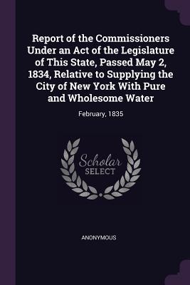 Report of the Commissioners Under an Act of the Legislature of This State Passed May 2 1834 Relative to Supplying the City of New York With Pure and Wholesome Water