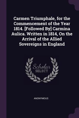Carmen Triumphale for the Commencement of the Year 1814. [Followed By] Carmina Aulica. Written in 1814 On the Arrival of the Allied Sovereigns in England