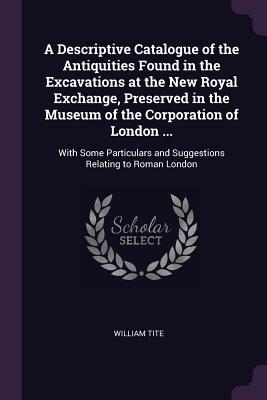 A Descriptive Catalogue of the Antiquities Found in the Excavations at the New Royal Exchange Preserved in the Museum of the Corporation of London ...