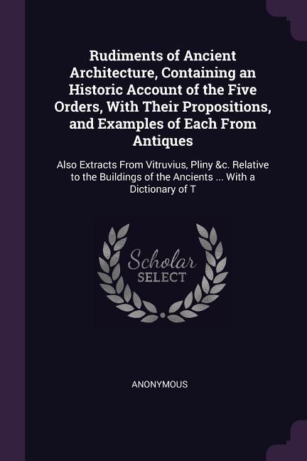 Rudiments of Ancient Architecture Containing an Historic Account of the Five Orders With Their Propositions and Examples of Each From Antiques