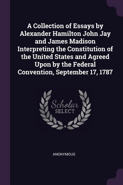 A Collection of Essays by Alexander Hamilton John Jay and James Madison Interpreting the Constitution of the United States and Agreed Upon by the Federal Convention September 17 1787