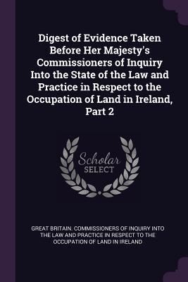 Digest of Evidence Taken Before Her Majesty‘s Commissioners of Inquiry Into the State of the Law and Practice in Respect to the Occupation of Land in Ireland Part 2