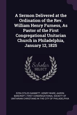 A Sermon Delivered at the Ordination of the Rev. William Henry Furness As Pastor of the First Congregational Unitarian Church in Philadelphia January 12 1825