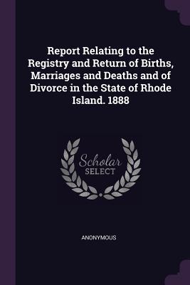 Report Relating to the Registry and Return of Births Marriages and Deaths and of Divorce in the State of Rhode Island. 1888