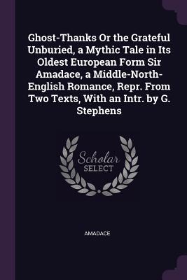 Ghost-Thanks Or the Grateful Unburied a Mythic Tale in Its Oldest European Form Sir Amadace a Middle-North-English Romance Repr. From Two Texts With an Intr. by G. Stephens