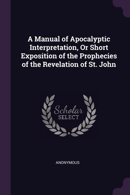 A Manual of Apocalyptic Interpretation Or Short Exposition of the Prophecies of the Revelation of St. John