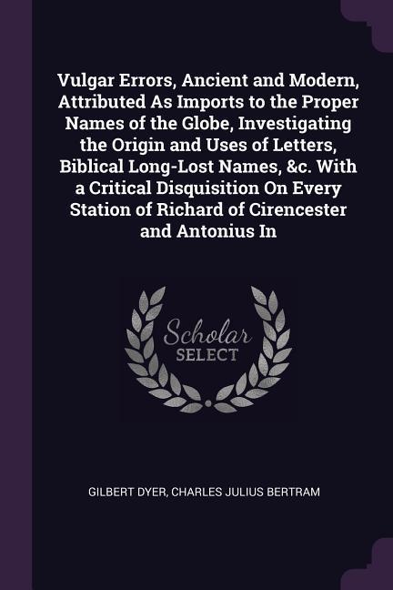 Vulgar Errors Ancient and Modern Attributed As Imports to the Proper Names of the Globe Investigating the Origin and Uses of Letters Biblical Long-Lost Names &c. With a Critical Disquisition On Every Station of Richard of Cirencester and Antonius In