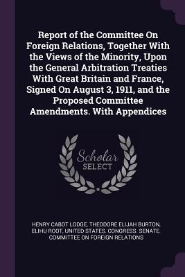 Report of the Committee On Foreign Relations Together With the Views of the Minority Upon the General Arbitration Treaties With Great Britain and France Signed On August 3 1911 and the Proposed Committee Amendments. With Appendices