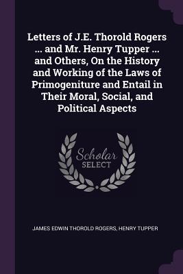Letters of J.E. Thorold Rogers ... and Mr. Henry Tupper ... and Others On the History and Working of the Laws of Primogeniture and Entail in Their Moral Social and Political Aspects