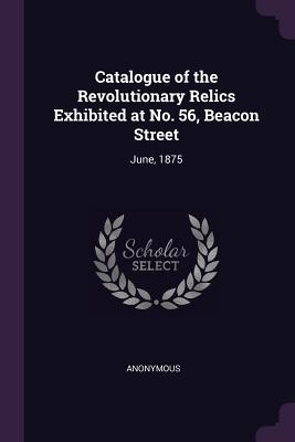 Catalogue of the Revolutionary Relics Exhibited at No. 56 Beacon Street