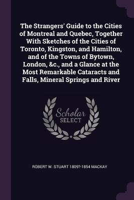 The Strangers‘ Guide to the Cities of Montreal and Quebec Together With Sketches of the Cities of Toronto Kingston and Hamilton and of the Towns of Bytown London &c. and a Glance at the Most Remarkable Cataracts and Falls Mineral Springs and River
