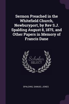 Sermon Preached in the Whitefield Church Newburyport by Rev S.J. Spalding August 8 1875 and Other Papers in Memory of Francis Dane