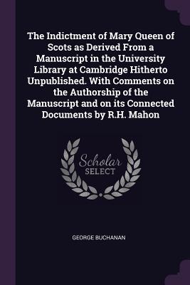 The Indictment of Mary Queen of Scots as Derived From a Manuscript in the University Library at Cambridge Hitherto Unpublished. With Comments on the Authorship of the Manuscript and on its Connected Documents by R.H. Mahon