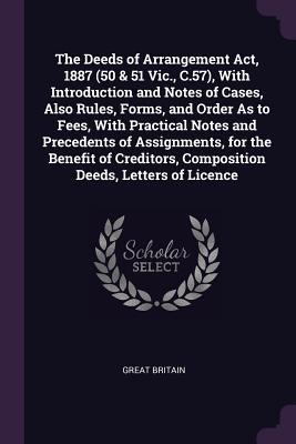 The Deeds of Arrangement Act 1887 (50 & 51 Vic. C.57) With Introduction and Notes of Cases Also Rules Forms and Order As to Fees With Practical Notes and Precedents of Assignments for the Benefit of Creditors Composition Deeds Letters of Licence