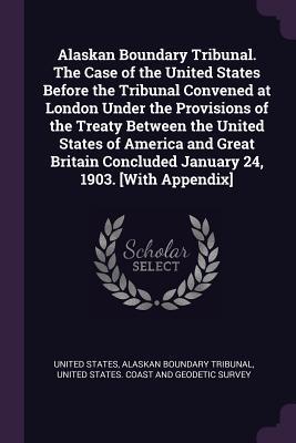 Alaskan Boundary Tribunal. The Case of the United States Before the Tribunal Convened at London Under the Provisions of the Treaty Between the United States of America and Great Britain Concluded January 24 1903. [With Appendix]