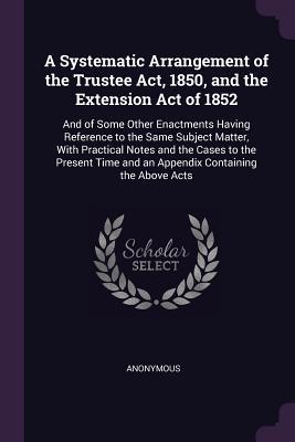 A Systematic Arrangement of the Trustee Act 1850 and the Extension Act of 1852