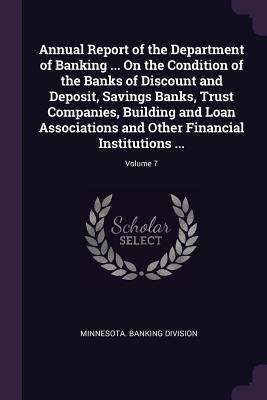 Annual Report of the Department of Banking ... On the Condition of the Banks of Discount and Deposit Savings Banks Trust Companies Building and Loan Associations and Other Financial Institutions ...; Volume 7