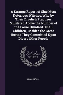 A Strange Report of Sixe Most Notorious Witches Who by Their Divelish Practises Murdered Above the Number of the Foure Hundred Small Children Besides the Great Hurtes They Committed Upon Divers Other People