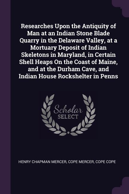 Researches Upon the Antiquity of Man at an Indian Stone Blade Quarry in the Delaware Valley at a Mortuary Deposit of Indian Skeletons in Maryland in Certain Shell Heaps On the Coast of Maine and at the Durham Cave and Indian House Rockshelter in Penns