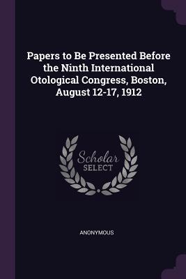 Papers to Be Presented Before the Ninth International Otological Congress Boston August 12-17 1912