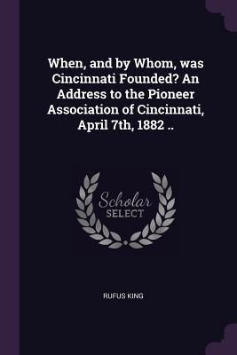 When and by Whom was Cincinnati Founded? An Address to the Pioneer Association of Cincinnati April 7th 1882 ..