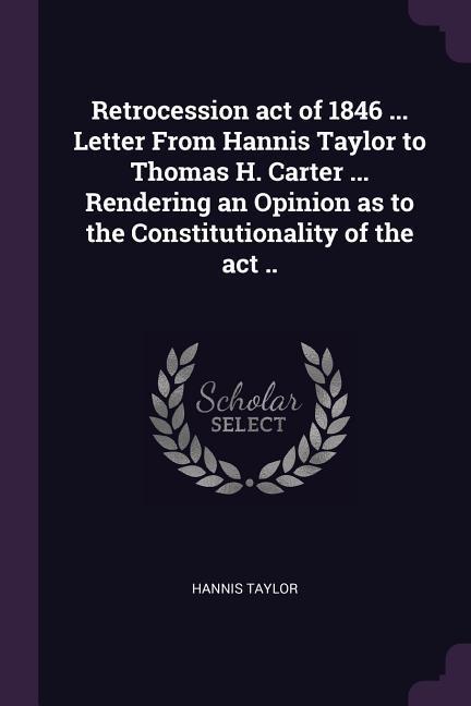 Retrocession act of 1846 ... Letter From Hannis Taylor to Thomas H. Carter ... Rendering an Opinion as to the Constitutionality of the act ..