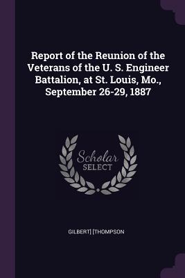 Report of the Reunion of the Veterans of the U. S. Engineer Battalion at St. Louis Mo. September 26-29 1887