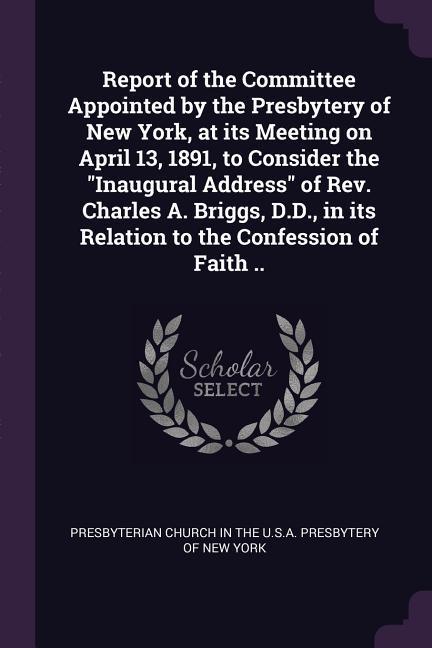 Report of the Committee Appointed by the Presbytery of New York at its Meeting on April 13 1891 to Consider the Inaugural Address of Rev. Charles A. Briggs D.D. in its Relation to the Confession of Faith ..