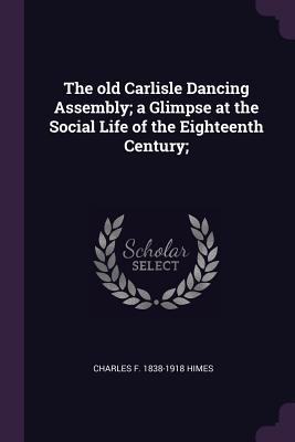 The old Carlisle Dancing Assembly; a Glimpse at the Social Life of the Eighteenth Century;