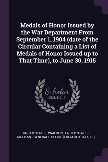 Medals of Honor Issued by the War Department From September 1 1904 (date of the Circular Containing a List of Medals of Honor Issued up to That Time) to June 30 1915