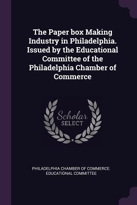 The Paper box Making Industry in Philadelphia. Issued by the Educational Committee of the Philadelphia Chamber of Commerce