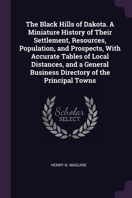 The Black Hills of Dakota. A Miniature History of Their Settlement Resources Population and Prospects With Accurate Tables of Local Distances and a General Business Directory of the Principal Towns