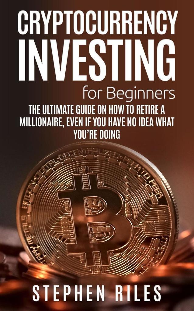 Cryptocurrency Investing for Beginners: The Ultimate Guide on How to Retire A Millionaire Even If You Have No Idea What You‘re Doing