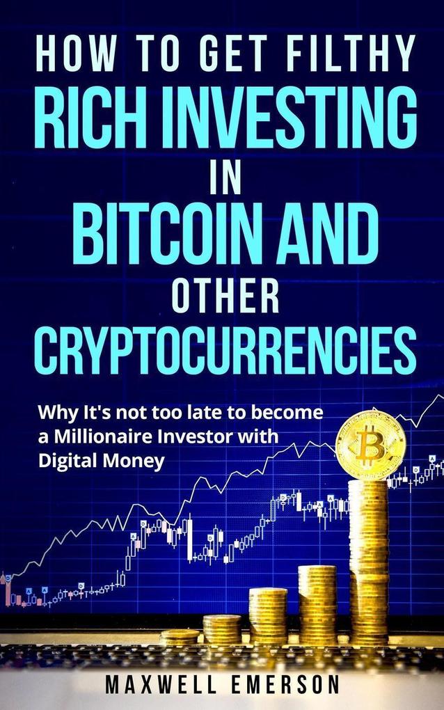 How to Get Filthy Rich Investing in Bitcoin and Other Cryptocurrencies: Why It‘s Not Too Late to Become a Millionaire Investor With Digital Money