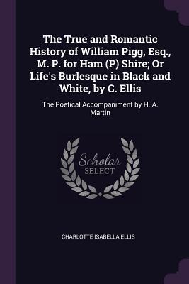 The True and Romantic History of William Pigg Esq. M. P. for Ham (P) Shire; Or Life‘s Burlesque in Black and White by C. Ellis