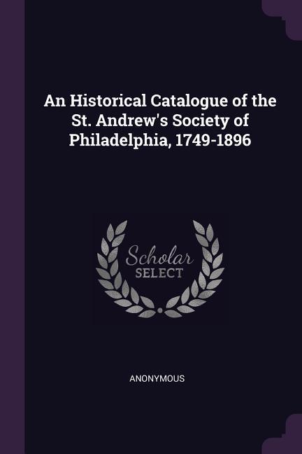 An Historical Catalogue of the St. Andrew‘s Society of Philadelphia 1749-1896