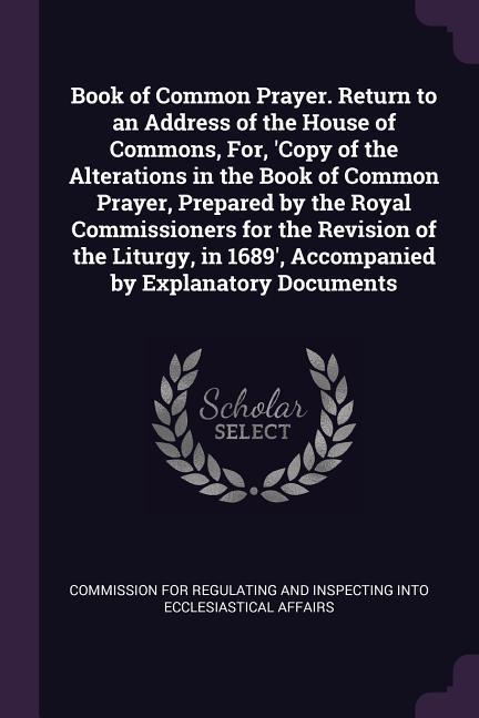 Book of Common Prayer. Return to an Address of the House of Commons For ‘Copy of the Alterations in the Book of Common Prayer Prepared by the Royal Commissioners for the Revision of the Liturgy in 1689‘ Accompanied by Explanatory Documents